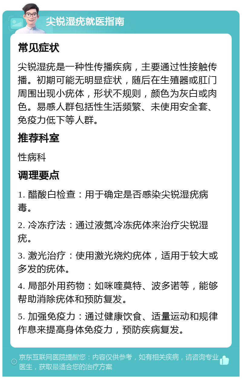 尖锐湿疣就医指南 常见症状 尖锐湿疣是一种性传播疾病，主要通过性接触传播。初期可能无明显症状，随后在生殖器或肛门周围出现小疣体，形状不规则，颜色为灰白或肉色。易感人群包括性生活频繁、未使用安全套、免疫力低下等人群。 推荐科室 性病科 调理要点 1. 醋酸白检查：用于确定是否感染尖锐湿疣病毒。 2. 冷冻疗法：通过液氮冷冻疣体来治疗尖锐湿疣。 3. 激光治疗：使用激光烧灼疣体，适用于较大或多发的疣体。 4. 局部外用药物：如咪喹莫特、波多诺等，能够帮助消除疣体和预防复发。 5. 加强免疫力：通过健康饮食、适量运动和规律作息来提高身体免疫力，预防疾病复发。