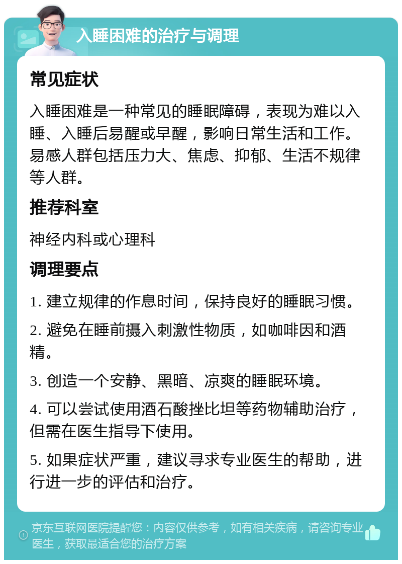 入睡困难的治疗与调理 常见症状 入睡困难是一种常见的睡眠障碍，表现为难以入睡、入睡后易醒或早醒，影响日常生活和工作。易感人群包括压力大、焦虑、抑郁、生活不规律等人群。 推荐科室 神经内科或心理科 调理要点 1. 建立规律的作息时间，保持良好的睡眠习惯。 2. 避免在睡前摄入刺激性物质，如咖啡因和酒精。 3. 创造一个安静、黑暗、凉爽的睡眠环境。 4. 可以尝试使用酒石酸挫比坦等药物辅助治疗，但需在医生指导下使用。 5. 如果症状严重，建议寻求专业医生的帮助，进行进一步的评估和治疗。