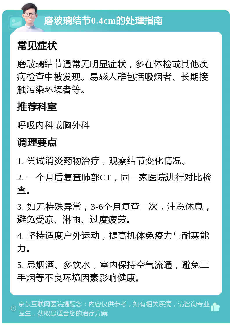 磨玻璃结节0.4cm的处理指南 常见症状 磨玻璃结节通常无明显症状，多在体检或其他疾病检查中被发现。易感人群包括吸烟者、长期接触污染环境者等。 推荐科室 呼吸内科或胸外科 调理要点 1. 尝试消炎药物治疗，观察结节变化情况。 2. 一个月后复查肺部CT，同一家医院进行对比检查。 3. 如无特殊异常，3-6个月复查一次，注意休息，避免受凉、淋雨、过度疲劳。 4. 坚持适度户外运动，提高机体免疫力与耐寒能力。 5. 忌烟酒、多饮水，室内保持空气流通，避免二手烟等不良环境因素影响健康。