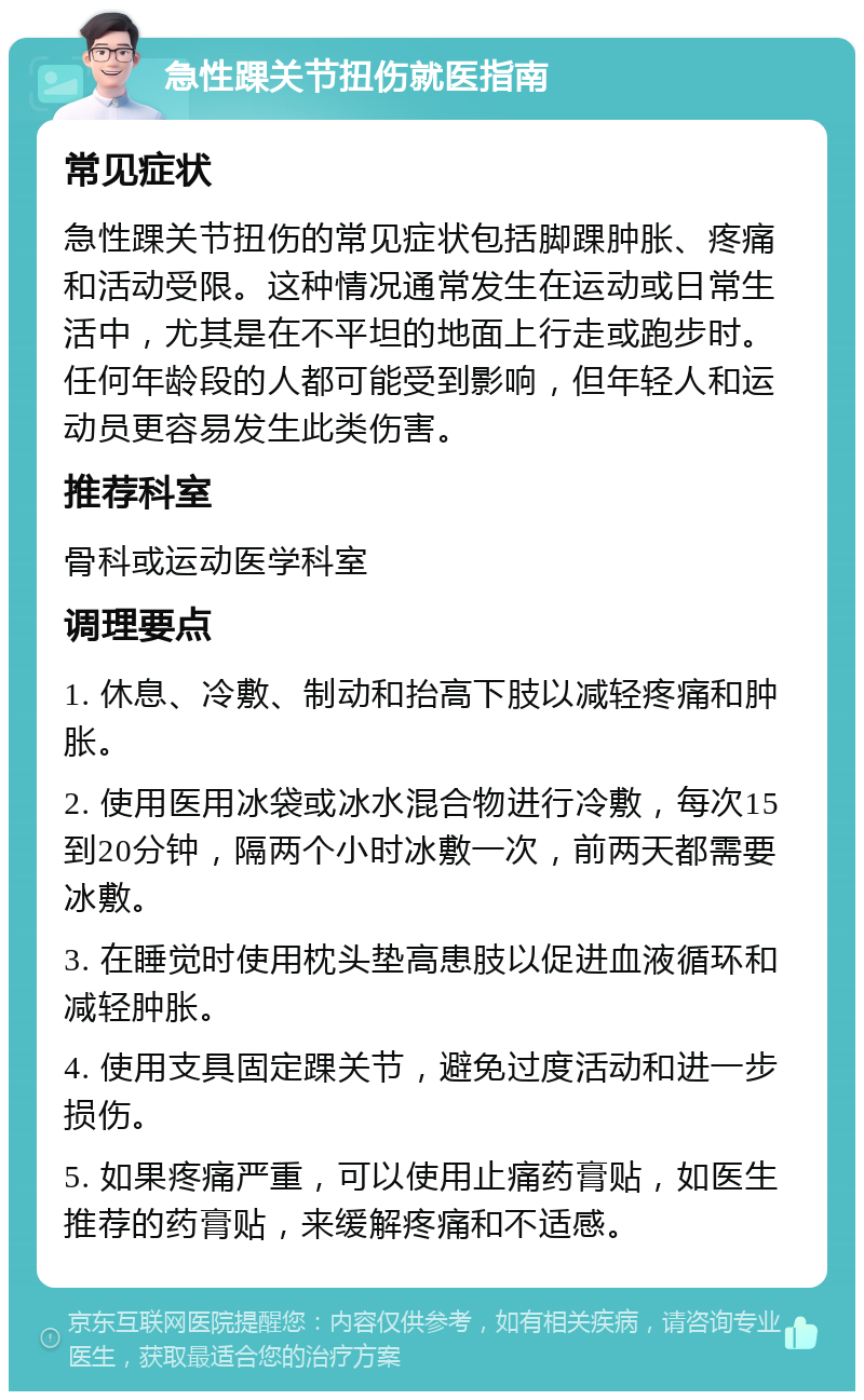 急性踝关节扭伤就医指南 常见症状 急性踝关节扭伤的常见症状包括脚踝肿胀、疼痛和活动受限。这种情况通常发生在运动或日常生活中，尤其是在不平坦的地面上行走或跑步时。任何年龄段的人都可能受到影响，但年轻人和运动员更容易发生此类伤害。 推荐科室 骨科或运动医学科室 调理要点 1. 休息、冷敷、制动和抬高下肢以减轻疼痛和肿胀。 2. 使用医用冰袋或冰水混合物进行冷敷，每次15到20分钟，隔两个小时冰敷一次，前两天都需要冰敷。 3. 在睡觉时使用枕头垫高患肢以促进血液循环和减轻肿胀。 4. 使用支具固定踝关节，避免过度活动和进一步损伤。 5. 如果疼痛严重，可以使用止痛药膏贴，如医生推荐的药膏贴，来缓解疼痛和不适感。