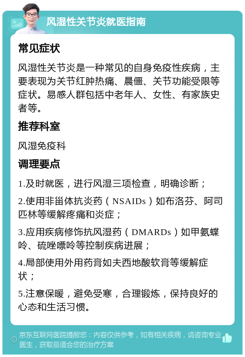 风湿性关节炎就医指南 常见症状 风湿性关节炎是一种常见的自身免疫性疾病，主要表现为关节红肿热痛、晨僵、关节功能受限等症状。易感人群包括中老年人、女性、有家族史者等。 推荐科室 风湿免疫科 调理要点 1.及时就医，进行风湿三项检查，明确诊断； 2.使用非甾体抗炎药（NSAIDs）如布洛芬、阿司匹林等缓解疼痛和炎症； 3.应用疾病修饰抗风湿药（DMARDs）如甲氨蝶呤、硫唑嘌呤等控制疾病进展； 4.局部使用外用药膏如夫西地酸软膏等缓解症状； 5.注意保暖，避免受寒，合理锻炼，保持良好的心态和生活习惯。