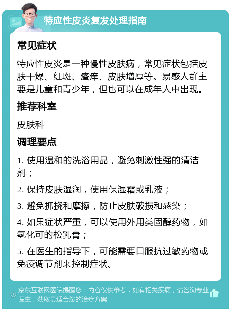 特应性皮炎复发处理指南 常见症状 特应性皮炎是一种慢性皮肤病，常见症状包括皮肤干燥、红斑、瘙痒、皮肤增厚等。易感人群主要是儿童和青少年，但也可以在成年人中出现。 推荐科室 皮肤科 调理要点 1. 使用温和的洗浴用品，避免刺激性强的清洁剂； 2. 保持皮肤湿润，使用保湿霜或乳液； 3. 避免抓挠和摩擦，防止皮肤破损和感染； 4. 如果症状严重，可以使用外用类固醇药物，如氢化可的松乳膏； 5. 在医生的指导下，可能需要口服抗过敏药物或免疫调节剂来控制症状。