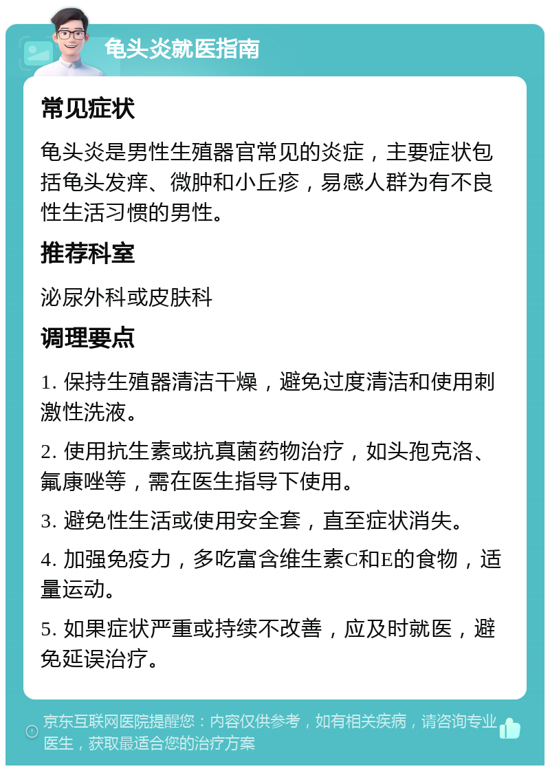 龟头炎就医指南 常见症状 龟头炎是男性生殖器官常见的炎症，主要症状包括龟头发痒、微肿和小丘疹，易感人群为有不良性生活习惯的男性。 推荐科室 泌尿外科或皮肤科 调理要点 1. 保持生殖器清洁干燥，避免过度清洁和使用刺激性洗液。 2. 使用抗生素或抗真菌药物治疗，如头孢克洛、氟康唑等，需在医生指导下使用。 3. 避免性生活或使用安全套，直至症状消失。 4. 加强免疫力，多吃富含维生素C和E的食物，适量运动。 5. 如果症状严重或持续不改善，应及时就医，避免延误治疗。