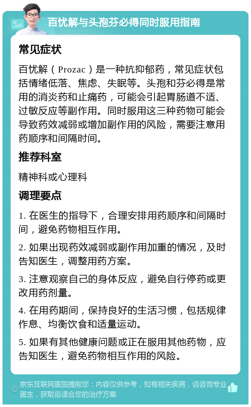 百忧解与头孢芬必得同时服用指南 常见症状 百忧解（Prozac）是一种抗抑郁药，常见症状包括情绪低落、焦虑、失眠等。头孢和芬必得是常用的消炎药和止痛药，可能会引起胃肠道不适、过敏反应等副作用。同时服用这三种药物可能会导致药效减弱或增加副作用的风险，需要注意用药顺序和间隔时间。 推荐科室 精神科或心理科 调理要点 1. 在医生的指导下，合理安排用药顺序和间隔时间，避免药物相互作用。 2. 如果出现药效减弱或副作用加重的情况，及时告知医生，调整用药方案。 3. 注意观察自己的身体反应，避免自行停药或更改用药剂量。 4. 在用药期间，保持良好的生活习惯，包括规律作息、均衡饮食和适量运动。 5. 如果有其他健康问题或正在服用其他药物，应告知医生，避免药物相互作用的风险。