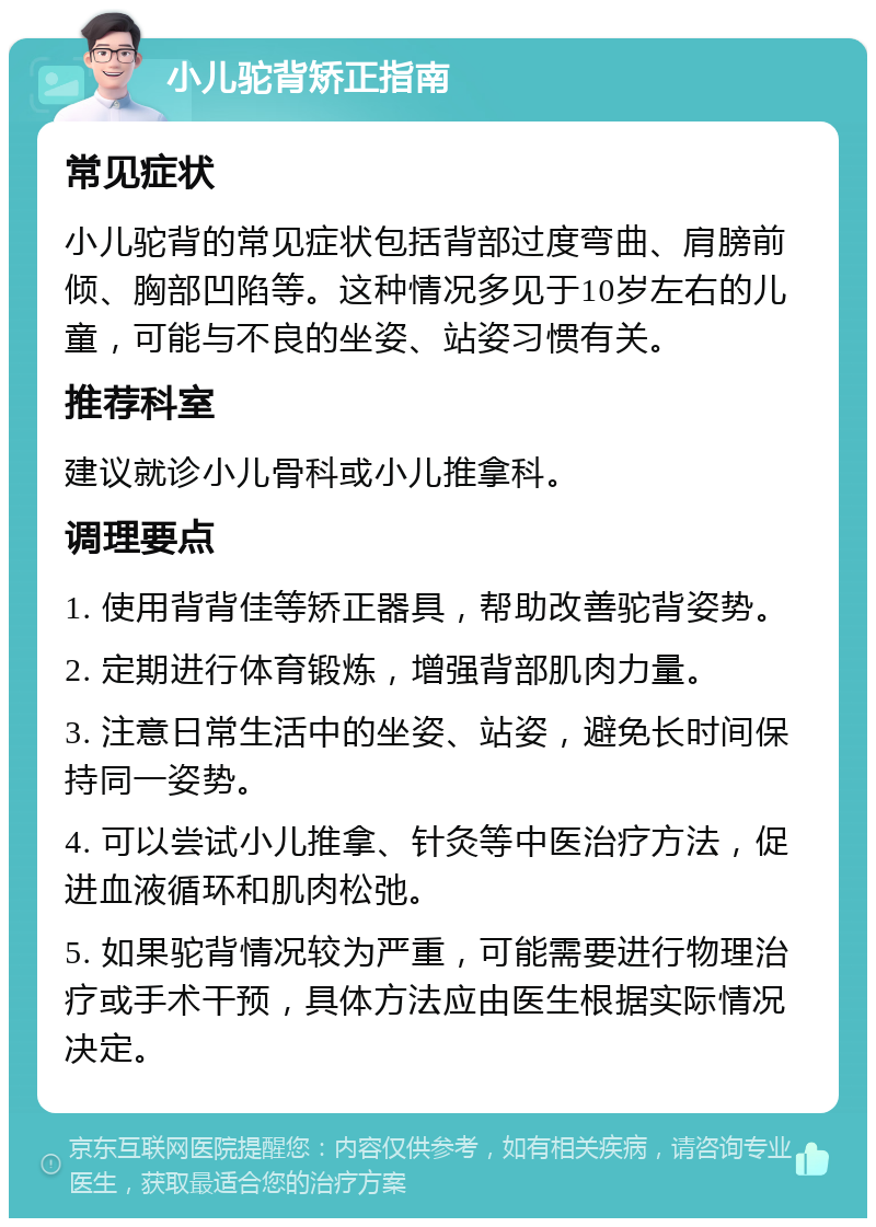 小儿驼背矫正指南 常见症状 小儿驼背的常见症状包括背部过度弯曲、肩膀前倾、胸部凹陷等。这种情况多见于10岁左右的儿童，可能与不良的坐姿、站姿习惯有关。 推荐科室 建议就诊小儿骨科或小儿推拿科。 调理要点 1. 使用背背佳等矫正器具，帮助改善驼背姿势。 2. 定期进行体育锻炼，增强背部肌肉力量。 3. 注意日常生活中的坐姿、站姿，避免长时间保持同一姿势。 4. 可以尝试小儿推拿、针灸等中医治疗方法，促进血液循环和肌肉松弛。 5. 如果驼背情况较为严重，可能需要进行物理治疗或手术干预，具体方法应由医生根据实际情况决定。