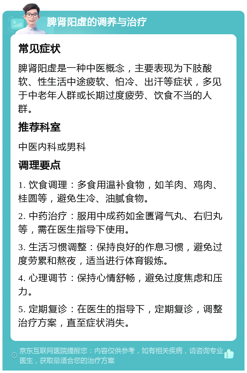 脾肾阳虚的调养与治疗 常见症状 脾肾阳虚是一种中医概念，主要表现为下肢酸软、性生活中途疲软、怕冷、出汗等症状，多见于中老年人群或长期过度疲劳、饮食不当的人群。 推荐科室 中医内科或男科 调理要点 1. 饮食调理：多食用温补食物，如羊肉、鸡肉、桂圆等，避免生冷、油腻食物。 2. 中药治疗：服用中成药如金匮肾气丸、右归丸等，需在医生指导下使用。 3. 生活习惯调整：保持良好的作息习惯，避免过度劳累和熬夜，适当进行体育锻炼。 4. 心理调节：保持心情舒畅，避免过度焦虑和压力。 5. 定期复诊：在医生的指导下，定期复诊，调整治疗方案，直至症状消失。