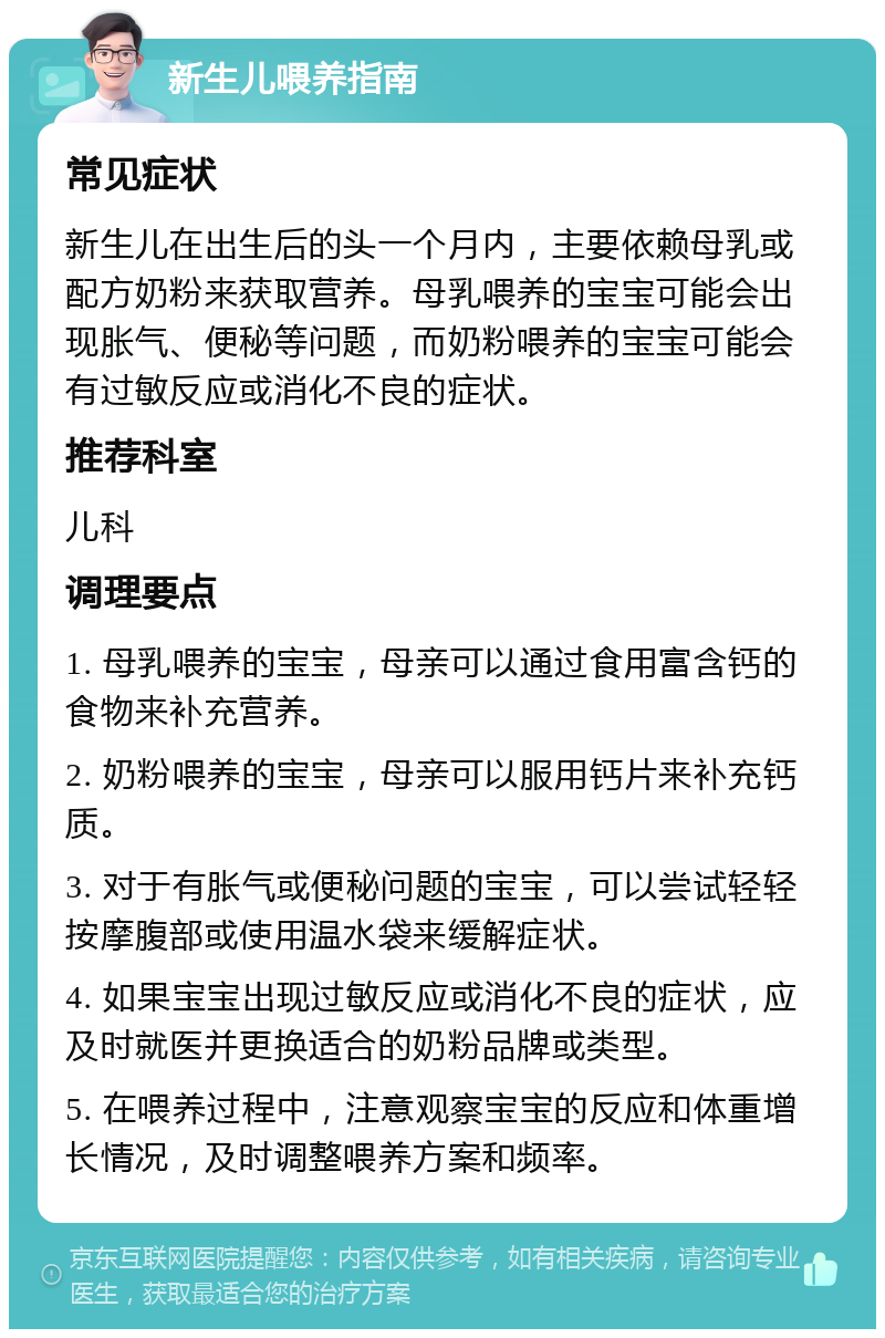 新生儿喂养指南 常见症状 新生儿在出生后的头一个月内，主要依赖母乳或配方奶粉来获取营养。母乳喂养的宝宝可能会出现胀气、便秘等问题，而奶粉喂养的宝宝可能会有过敏反应或消化不良的症状。 推荐科室 儿科 调理要点 1. 母乳喂养的宝宝，母亲可以通过食用富含钙的食物来补充营养。 2. 奶粉喂养的宝宝，母亲可以服用钙片来补充钙质。 3. 对于有胀气或便秘问题的宝宝，可以尝试轻轻按摩腹部或使用温水袋来缓解症状。 4. 如果宝宝出现过敏反应或消化不良的症状，应及时就医并更换适合的奶粉品牌或类型。 5. 在喂养过程中，注意观察宝宝的反应和体重增长情况，及时调整喂养方案和频率。