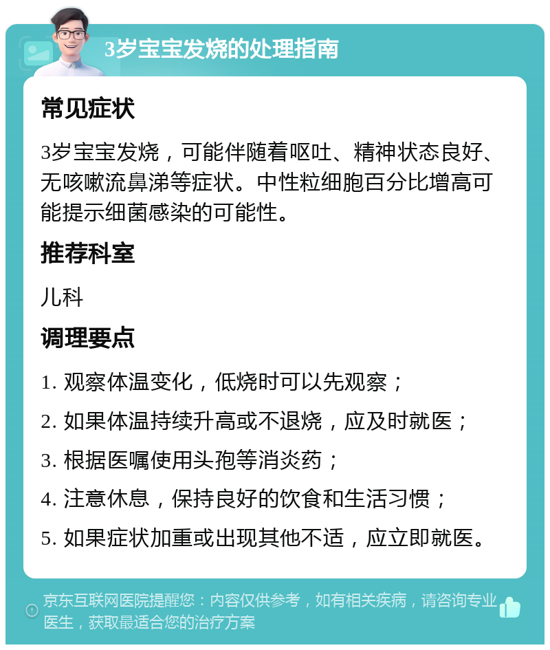 3岁宝宝发烧的处理指南 常见症状 3岁宝宝发烧，可能伴随着呕吐、精神状态良好、无咳嗽流鼻涕等症状。中性粒细胞百分比增高可能提示细菌感染的可能性。 推荐科室 儿科 调理要点 1. 观察体温变化，低烧时可以先观察； 2. 如果体温持续升高或不退烧，应及时就医； 3. 根据医嘱使用头孢等消炎药； 4. 注意休息，保持良好的饮食和生活习惯； 5. 如果症状加重或出现其他不适，应立即就医。