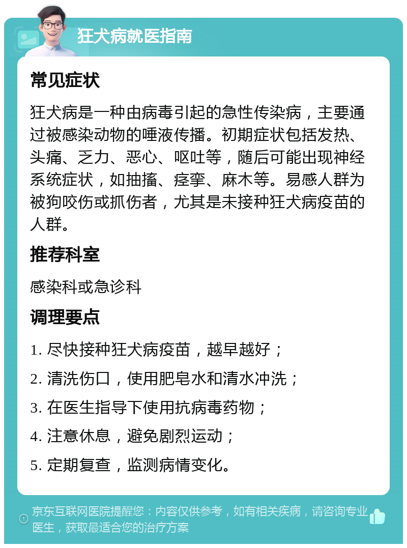 狂犬病就医指南 常见症状 狂犬病是一种由病毒引起的急性传染病，主要通过被感染动物的唾液传播。初期症状包括发热、头痛、乏力、恶心、呕吐等，随后可能出现神经系统症状，如抽搐、痉挛、麻木等。易感人群为被狗咬伤或抓伤者，尤其是未接种狂犬病疫苗的人群。 推荐科室 感染科或急诊科 调理要点 1. 尽快接种狂犬病疫苗，越早越好； 2. 清洗伤口，使用肥皂水和清水冲洗； 3. 在医生指导下使用抗病毒药物； 4. 注意休息，避免剧烈运动； 5. 定期复查，监测病情变化。