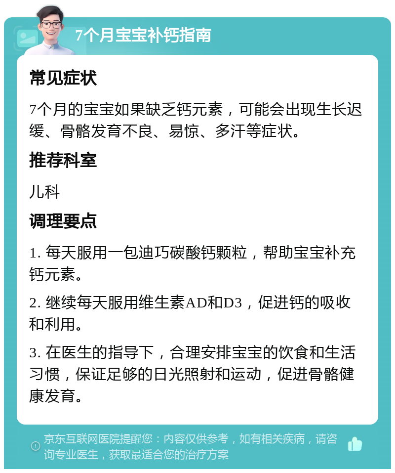 7个月宝宝补钙指南 常见症状 7个月的宝宝如果缺乏钙元素，可能会出现生长迟缓、骨骼发育不良、易惊、多汗等症状。 推荐科室 儿科 调理要点 1. 每天服用一包迪巧碳酸钙颗粒，帮助宝宝补充钙元素。 2. 继续每天服用维生素AD和D3，促进钙的吸收和利用。 3. 在医生的指导下，合理安排宝宝的饮食和生活习惯，保证足够的日光照射和运动，促进骨骼健康发育。