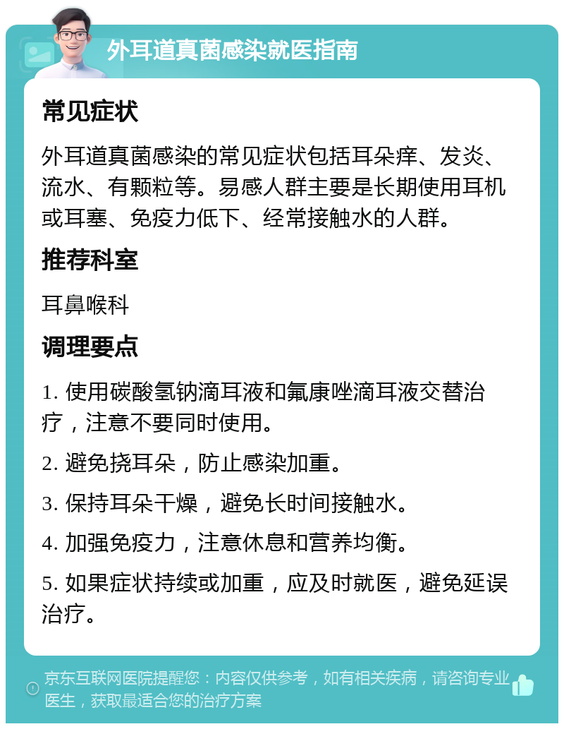 外耳道真菌感染就医指南 常见症状 外耳道真菌感染的常见症状包括耳朵痒、发炎、流水、有颗粒等。易感人群主要是长期使用耳机或耳塞、免疫力低下、经常接触水的人群。 推荐科室 耳鼻喉科 调理要点 1. 使用碳酸氢钠滴耳液和氟康唑滴耳液交替治疗，注意不要同时使用。 2. 避免挠耳朵，防止感染加重。 3. 保持耳朵干燥，避免长时间接触水。 4. 加强免疫力，注意休息和营养均衡。 5. 如果症状持续或加重，应及时就医，避免延误治疗。