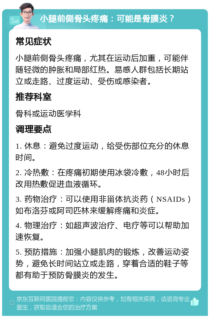 小腿前侧骨头疼痛：可能是骨膜炎？ 常见症状 小腿前侧骨头疼痛，尤其在运动后加重，可能伴随轻微的肿胀和局部红热。易感人群包括长期站立或走路、过度运动、受伤或感染者。 推荐科室 骨科或运动医学科 调理要点 1. 休息：避免过度运动，给受伤部位充分的休息时间。 2. 冷热敷：在疼痛初期使用冰袋冷敷，48小时后改用热敷促进血液循环。 3. 药物治疗：可以使用非甾体抗炎药（NSAIDs）如布洛芬或阿司匹林来缓解疼痛和炎症。 4. 物理治疗：如超声波治疗、电疗等可以帮助加速恢复。 5. 预防措施：加强小腿肌肉的锻炼，改善运动姿势，避免长时间站立或走路，穿着合适的鞋子等都有助于预防骨膜炎的发生。