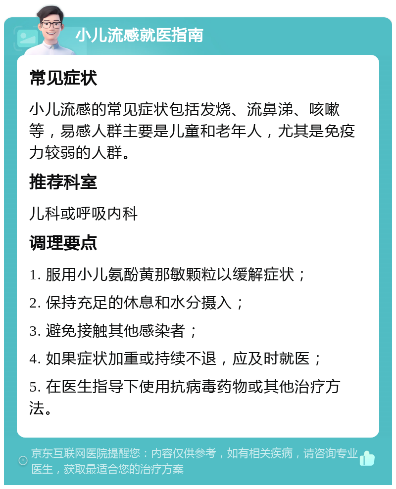 小儿流感就医指南 常见症状 小儿流感的常见症状包括发烧、流鼻涕、咳嗽等，易感人群主要是儿童和老年人，尤其是免疫力较弱的人群。 推荐科室 儿科或呼吸内科 调理要点 1. 服用小儿氨酚黄那敏颗粒以缓解症状； 2. 保持充足的休息和水分摄入； 3. 避免接触其他感染者； 4. 如果症状加重或持续不退，应及时就医； 5. 在医生指导下使用抗病毒药物或其他治疗方法。