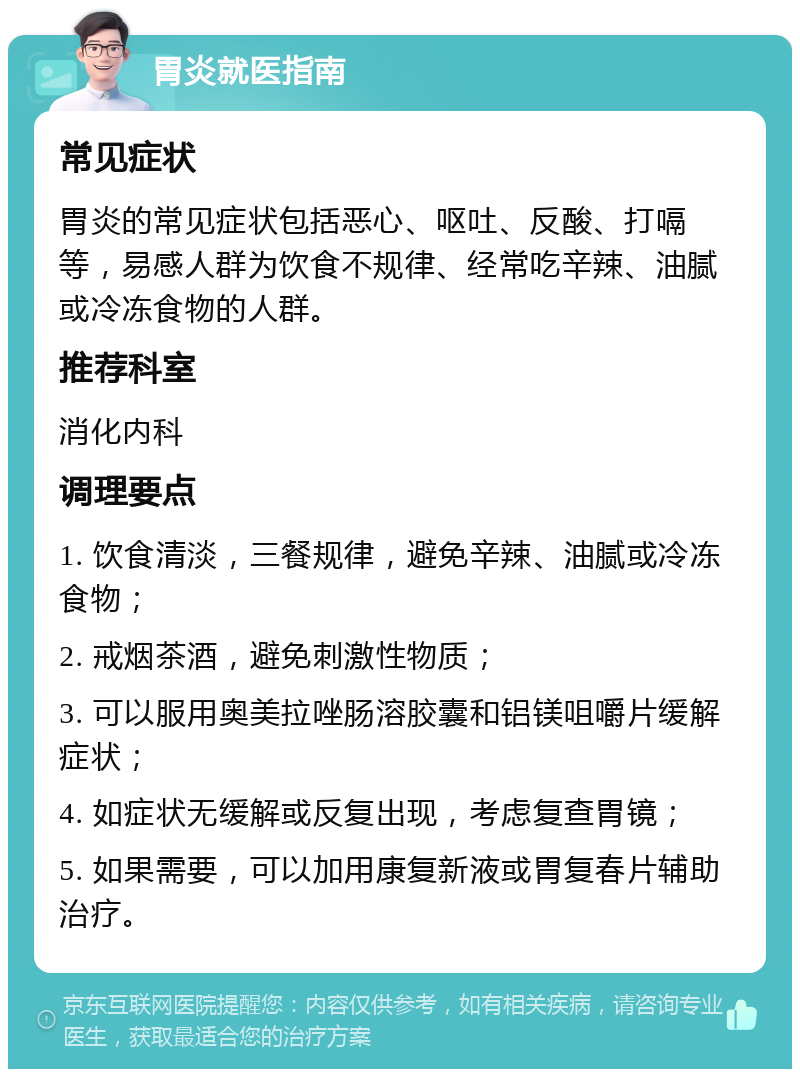 胃炎就医指南 常见症状 胃炎的常见症状包括恶心、呕吐、反酸、打嗝等，易感人群为饮食不规律、经常吃辛辣、油腻或冷冻食物的人群。 推荐科室 消化内科 调理要点 1. 饮食清淡，三餐规律，避免辛辣、油腻或冷冻食物； 2. 戒烟茶酒，避免刺激性物质； 3. 可以服用奥美拉唑肠溶胶囊和铝镁咀嚼片缓解症状； 4. 如症状无缓解或反复出现，考虑复查胃镜； 5. 如果需要，可以加用康复新液或胃复春片辅助治疗。