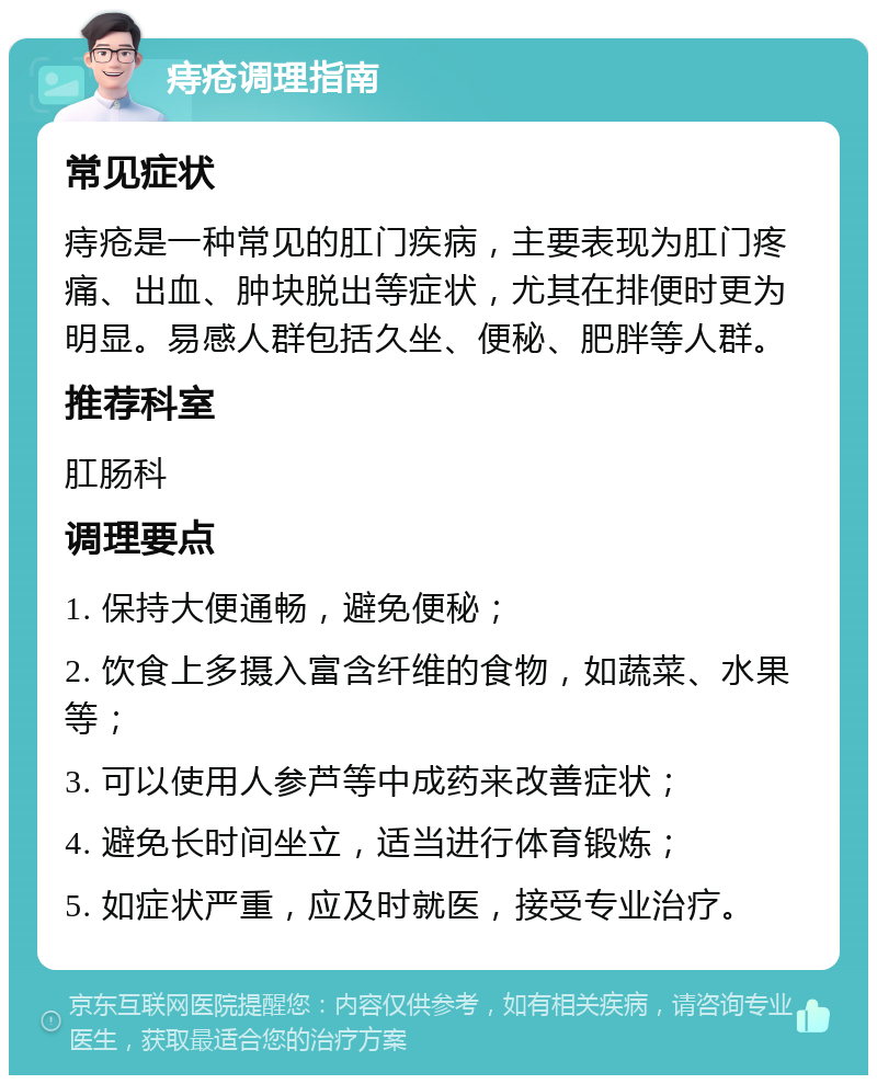 痔疮调理指南 常见症状 痔疮是一种常见的肛门疾病，主要表现为肛门疼痛、出血、肿块脱出等症状，尤其在排便时更为明显。易感人群包括久坐、便秘、肥胖等人群。 推荐科室 肛肠科 调理要点 1. 保持大便通畅，避免便秘； 2. 饮食上多摄入富含纤维的食物，如蔬菜、水果等； 3. 可以使用人参芦等中成药来改善症状； 4. 避免长时间坐立，适当进行体育锻炼； 5. 如症状严重，应及时就医，接受专业治疗。