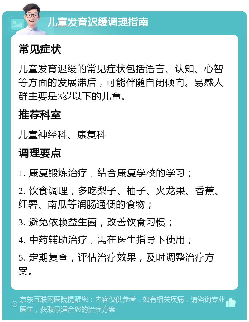 儿童发育迟缓调理指南 常见症状 儿童发育迟缓的常见症状包括语言、认知、心智等方面的发展滞后，可能伴随自闭倾向。易感人群主要是3岁以下的儿童。 推荐科室 儿童神经科、康复科 调理要点 1. 康复锻炼治疗，结合康复学校的学习； 2. 饮食调理，多吃梨子、柚子、火龙果、香蕉、红薯、南瓜等润肠通便的食物； 3. 避免依赖益生菌，改善饮食习惯； 4. 中药辅助治疗，需在医生指导下使用； 5. 定期复查，评估治疗效果，及时调整治疗方案。