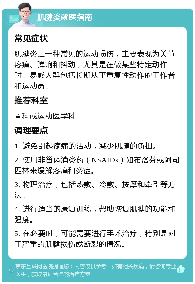 肌腱炎就医指南 常见症状 肌腱炎是一种常见的运动损伤，主要表现为关节疼痛、弹响和抖动，尤其是在做某些特定动作时。易感人群包括长期从事重复性动作的工作者和运动员。 推荐科室 骨科或运动医学科 调理要点 1. 避免引起疼痛的活动，减少肌腱的负担。 2. 使用非甾体消炎药（NSAIDs）如布洛芬或阿司匹林来缓解疼痛和炎症。 3. 物理治疗，包括热敷、冷敷、按摩和牵引等方法。 4. 进行适当的康复训练，帮助恢复肌腱的功能和强度。 5. 在必要时，可能需要进行手术治疗，特别是对于严重的肌腱损伤或断裂的情况。