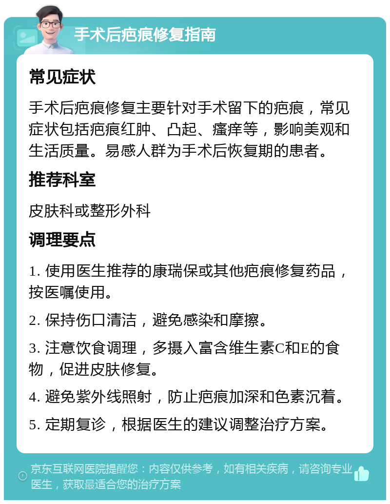 手术后疤痕修复指南 常见症状 手术后疤痕修复主要针对手术留下的疤痕，常见症状包括疤痕红肿、凸起、瘙痒等，影响美观和生活质量。易感人群为手术后恢复期的患者。 推荐科室 皮肤科或整形外科 调理要点 1. 使用医生推荐的康瑞保或其他疤痕修复药品，按医嘱使用。 2. 保持伤口清洁，避免感染和摩擦。 3. 注意饮食调理，多摄入富含维生素C和E的食物，促进皮肤修复。 4. 避免紫外线照射，防止疤痕加深和色素沉着。 5. 定期复诊，根据医生的建议调整治疗方案。