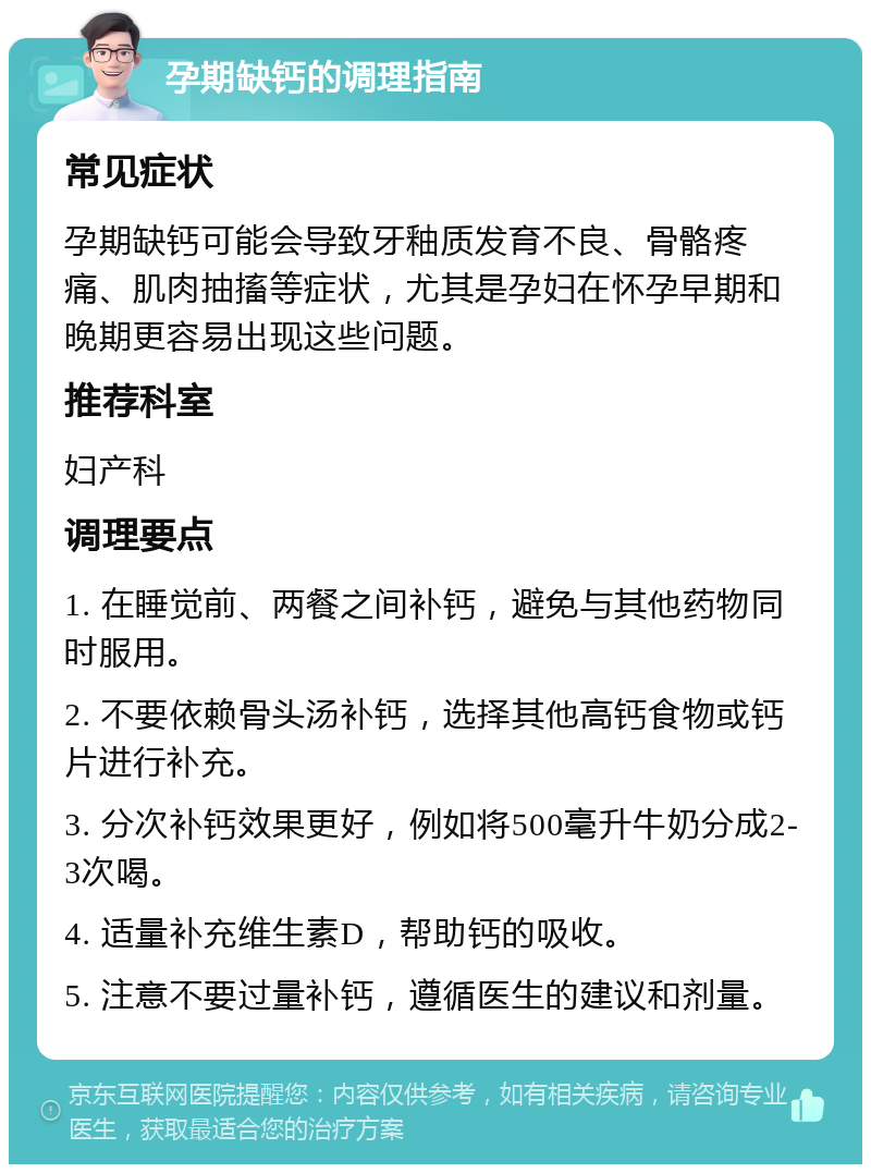 孕期缺钙的调理指南 常见症状 孕期缺钙可能会导致牙釉质发育不良、骨骼疼痛、肌肉抽搐等症状，尤其是孕妇在怀孕早期和晚期更容易出现这些问题。 推荐科室 妇产科 调理要点 1. 在睡觉前、两餐之间补钙，避免与其他药物同时服用。 2. 不要依赖骨头汤补钙，选择其他高钙食物或钙片进行补充。 3. 分次补钙效果更好，例如将500毫升牛奶分成2-3次喝。 4. 适量补充维生素D，帮助钙的吸收。 5. 注意不要过量补钙，遵循医生的建议和剂量。