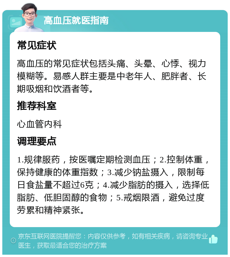 高血压就医指南 常见症状 高血压的常见症状包括头痛、头晕、心悸、视力模糊等。易感人群主要是中老年人、肥胖者、长期吸烟和饮酒者等。 推荐科室 心血管内科 调理要点 1.规律服药，按医嘱定期检测血压；2.控制体重，保持健康的体重指数；3.减少钠盐摄入，限制每日食盐量不超过6克；4.减少脂肪的摄入，选择低脂肪、低胆固醇的食物；5.戒烟限酒，避免过度劳累和精神紧张。