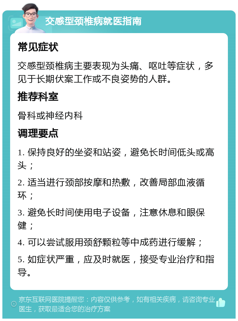 交感型颈椎病就医指南 常见症状 交感型颈椎病主要表现为头痛、呕吐等症状，多见于长期伏案工作或不良姿势的人群。 推荐科室 骨科或神经内科 调理要点 1. 保持良好的坐姿和站姿，避免长时间低头或高头； 2. 适当进行颈部按摩和热敷，改善局部血液循环； 3. 避免长时间使用电子设备，注意休息和眼保健； 4. 可以尝试服用颈舒颗粒等中成药进行缓解； 5. 如症状严重，应及时就医，接受专业治疗和指导。