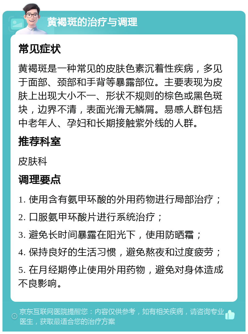 黄褐斑的治疗与调理 常见症状 黄褐斑是一种常见的皮肤色素沉着性疾病，多见于面部、颈部和手背等暴露部位。主要表现为皮肤上出现大小不一、形状不规则的棕色或黑色斑块，边界不清，表面光滑无鳞屑。易感人群包括中老年人、孕妇和长期接触紫外线的人群。 推荐科室 皮肤科 调理要点 1. 使用含有氨甲环酸的外用药物进行局部治疗； 2. 口服氨甲环酸片进行系统治疗； 3. 避免长时间暴露在阳光下，使用防晒霜； 4. 保持良好的生活习惯，避免熬夜和过度疲劳； 5. 在月经期停止使用外用药物，避免对身体造成不良影响。