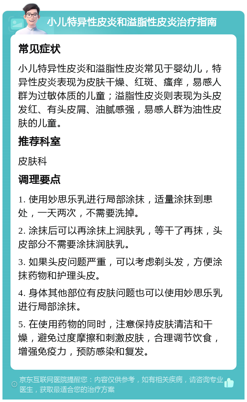 小儿特异性皮炎和溢脂性皮炎治疗指南 常见症状 小儿特异性皮炎和溢脂性皮炎常见于婴幼儿，特异性皮炎表现为皮肤干燥、红斑、瘙痒，易感人群为过敏体质的儿童；溢脂性皮炎则表现为头皮发红、有头皮屑、油腻感强，易感人群为油性皮肤的儿童。 推荐科室 皮肤科 调理要点 1. 使用妙思乐乳进行局部涂抹，适量涂抹到患处，一天两次，不需要洗掉。 2. 涂抹后可以再涂抹上润肤乳，等干了再抹，头皮部分不需要涂抹润肤乳。 3. 如果头皮问题严重，可以考虑剃头发，方便涂抹药物和护理头皮。 4. 身体其他部位有皮肤问题也可以使用妙思乐乳进行局部涂抹。 5. 在使用药物的同时，注意保持皮肤清洁和干燥，避免过度摩擦和刺激皮肤，合理调节饮食，增强免疫力，预防感染和复发。