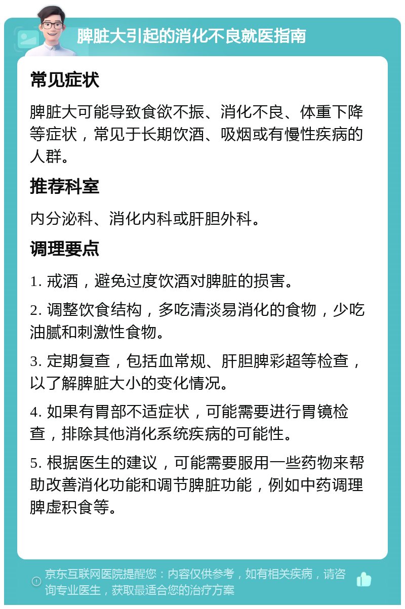 脾脏大引起的消化不良就医指南 常见症状 脾脏大可能导致食欲不振、消化不良、体重下降等症状，常见于长期饮酒、吸烟或有慢性疾病的人群。 推荐科室 内分泌科、消化内科或肝胆外科。 调理要点 1. 戒酒，避免过度饮酒对脾脏的损害。 2. 调整饮食结构，多吃清淡易消化的食物，少吃油腻和刺激性食物。 3. 定期复查，包括血常规、肝胆脾彩超等检查，以了解脾脏大小的变化情况。 4. 如果有胃部不适症状，可能需要进行胃镜检查，排除其他消化系统疾病的可能性。 5. 根据医生的建议，可能需要服用一些药物来帮助改善消化功能和调节脾脏功能，例如中药调理脾虚积食等。