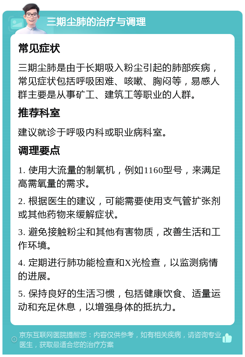 三期尘肺的治疗与调理 常见症状 三期尘肺是由于长期吸入粉尘引起的肺部疾病，常见症状包括呼吸困难、咳嗽、胸闷等，易感人群主要是从事矿工、建筑工等职业的人群。 推荐科室 建议就诊于呼吸内科或职业病科室。 调理要点 1. 使用大流量的制氧机，例如1160型号，来满足高需氧量的需求。 2. 根据医生的建议，可能需要使用支气管扩张剂或其他药物来缓解症状。 3. 避免接触粉尘和其他有害物质，改善生活和工作环境。 4. 定期进行肺功能检查和X光检查，以监测病情的进展。 5. 保持良好的生活习惯，包括健康饮食、适量运动和充足休息，以增强身体的抵抗力。