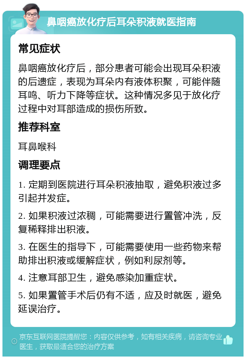 鼻咽癌放化疗后耳朵积液就医指南 常见症状 鼻咽癌放化疗后，部分患者可能会出现耳朵积液的后遗症，表现为耳朵内有液体积聚，可能伴随耳鸣、听力下降等症状。这种情况多见于放化疗过程中对耳部造成的损伤所致。 推荐科室 耳鼻喉科 调理要点 1. 定期到医院进行耳朵积液抽取，避免积液过多引起并发症。 2. 如果积液过浓稠，可能需要进行置管冲洗，反复稀释排出积液。 3. 在医生的指导下，可能需要使用一些药物来帮助排出积液或缓解症状，例如利尿剂等。 4. 注意耳部卫生，避免感染加重症状。 5. 如果置管手术后仍有不适，应及时就医，避免延误治疗。