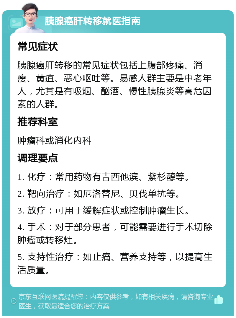 胰腺癌肝转移就医指南 常见症状 胰腺癌肝转移的常见症状包括上腹部疼痛、消瘦、黄疸、恶心呕吐等。易感人群主要是中老年人，尤其是有吸烟、酗酒、慢性胰腺炎等高危因素的人群。 推荐科室 肿瘤科或消化内科 调理要点 1. 化疗：常用药物有吉西他滨、紫杉醇等。 2. 靶向治疗：如厄洛替尼、贝伐单抗等。 3. 放疗：可用于缓解症状或控制肿瘤生长。 4. 手术：对于部分患者，可能需要进行手术切除肿瘤或转移灶。 5. 支持性治疗：如止痛、营养支持等，以提高生活质量。