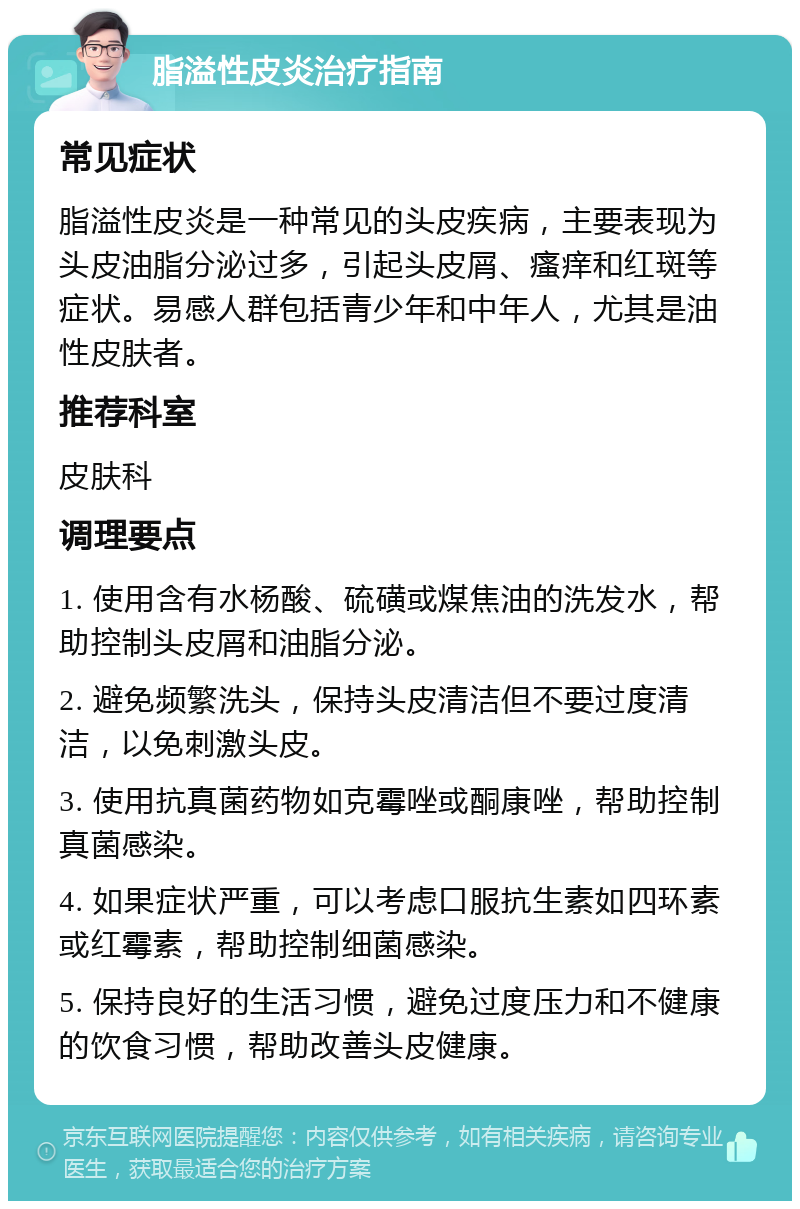 脂溢性皮炎治疗指南 常见症状 脂溢性皮炎是一种常见的头皮疾病，主要表现为头皮油脂分泌过多，引起头皮屑、瘙痒和红斑等症状。易感人群包括青少年和中年人，尤其是油性皮肤者。 推荐科室 皮肤科 调理要点 1. 使用含有水杨酸、硫磺或煤焦油的洗发水，帮助控制头皮屑和油脂分泌。 2. 避免频繁洗头，保持头皮清洁但不要过度清洁，以免刺激头皮。 3. 使用抗真菌药物如克霉唑或酮康唑，帮助控制真菌感染。 4. 如果症状严重，可以考虑口服抗生素如四环素或红霉素，帮助控制细菌感染。 5. 保持良好的生活习惯，避免过度压力和不健康的饮食习惯，帮助改善头皮健康。