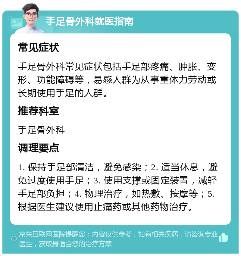 手足骨外科就医指南 常见症状 手足骨外科常见症状包括手足部疼痛、肿胀、变形、功能障碍等，易感人群为从事重体力劳动或长期使用手足的人群。 推荐科室 手足骨外科 调理要点 1. 保持手足部清洁，避免感染；2. 适当休息，避免过度使用手足；3. 使用支撑或固定装置，减轻手足部负担；4. 物理治疗，如热敷、按摩等；5. 根据医生建议使用止痛药或其他药物治疗。