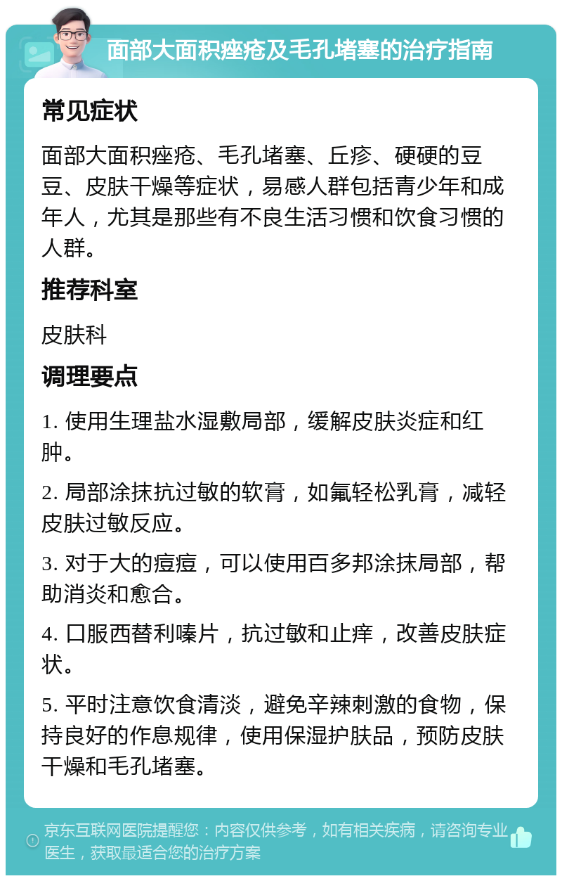 面部大面积痤疮及毛孔堵塞的治疗指南 常见症状 面部大面积痤疮、毛孔堵塞、丘疹、硬硬的豆豆、皮肤干燥等症状，易感人群包括青少年和成年人，尤其是那些有不良生活习惯和饮食习惯的人群。 推荐科室 皮肤科 调理要点 1. 使用生理盐水湿敷局部，缓解皮肤炎症和红肿。 2. 局部涂抹抗过敏的软膏，如氟轻松乳膏，减轻皮肤过敏反应。 3. 对于大的痘痘，可以使用百多邦涂抹局部，帮助消炎和愈合。 4. 口服西替利嗪片，抗过敏和止痒，改善皮肤症状。 5. 平时注意饮食清淡，避免辛辣刺激的食物，保持良好的作息规律，使用保湿护肤品，预防皮肤干燥和毛孔堵塞。