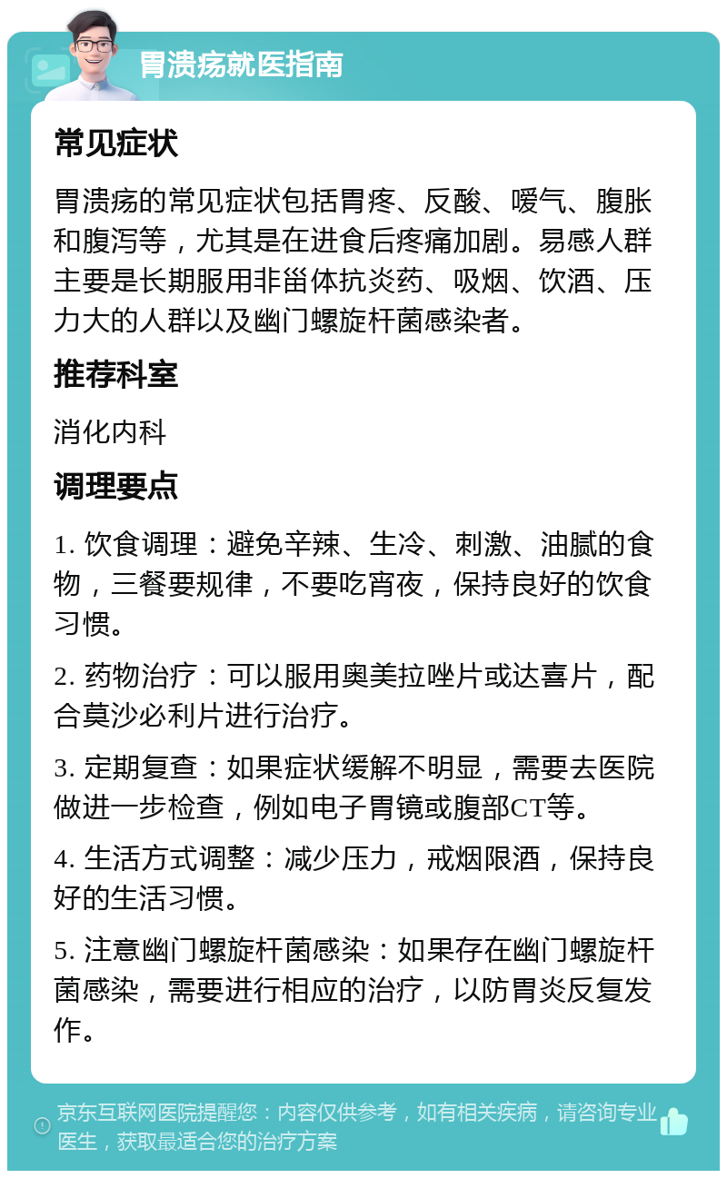 胃溃疡就医指南 常见症状 胃溃疡的常见症状包括胃疼、反酸、嗳气、腹胀和腹泻等，尤其是在进食后疼痛加剧。易感人群主要是长期服用非甾体抗炎药、吸烟、饮酒、压力大的人群以及幽门螺旋杆菌感染者。 推荐科室 消化内科 调理要点 1. 饮食调理：避免辛辣、生冷、刺激、油腻的食物，三餐要规律，不要吃宵夜，保持良好的饮食习惯。 2. 药物治疗：可以服用奥美拉唑片或达喜片，配合莫沙必利片进行治疗。 3. 定期复查：如果症状缓解不明显，需要去医院做进一步检查，例如电子胃镜或腹部CT等。 4. 生活方式调整：减少压力，戒烟限酒，保持良好的生活习惯。 5. 注意幽门螺旋杆菌感染：如果存在幽门螺旋杆菌感染，需要进行相应的治疗，以防胃炎反复发作。