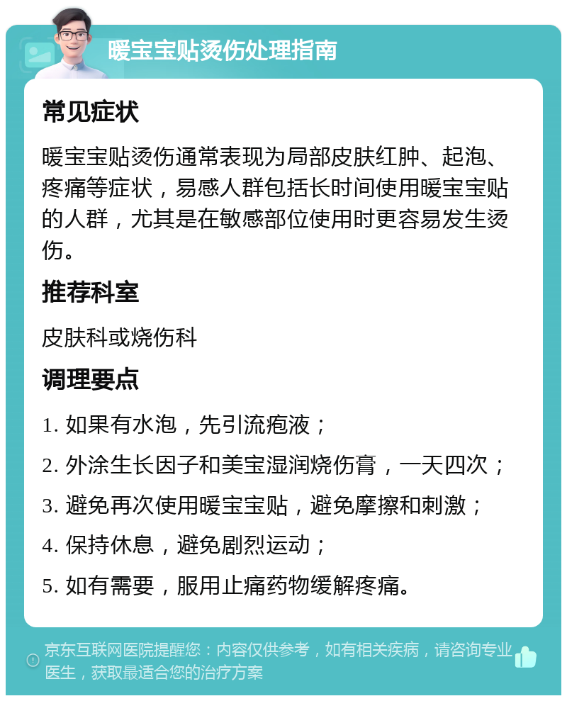 暖宝宝贴烫伤处理指南 常见症状 暖宝宝贴烫伤通常表现为局部皮肤红肿、起泡、疼痛等症状，易感人群包括长时间使用暖宝宝贴的人群，尤其是在敏感部位使用时更容易发生烫伤。 推荐科室 皮肤科或烧伤科 调理要点 1. 如果有水泡，先引流疱液； 2. 外涂生长因子和美宝湿润烧伤膏，一天四次； 3. 避免再次使用暖宝宝贴，避免摩擦和刺激； 4. 保持休息，避免剧烈运动； 5. 如有需要，服用止痛药物缓解疼痛。