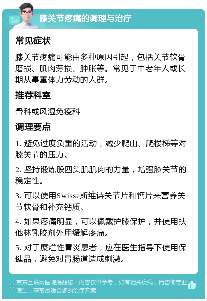 膝关节疼痛的调理与治疗 常见症状 膝关节疼痛可能由多种原因引起，包括关节软骨磨损、肌肉劳损、肿胀等。常见于中老年人或长期从事重体力劳动的人群。 推荐科室 骨科或风湿免疫科 调理要点 1. 避免过度负重的活动，减少爬山、爬楼梯等对膝关节的压力。 2. 坚持锻炼股四头肌肌肉的力量，增强膝关节的稳定性。 3. 可以使用Swisse斯维诗关节片和钙片来营养关节软骨和补充钙质。 4. 如果疼痛明显，可以佩戴护膝保护，并使用扶他林乳胶剂外用缓解疼痛。 5. 对于糜烂性胃炎患者，应在医生指导下使用保健品，避免对胃肠道造成刺激。