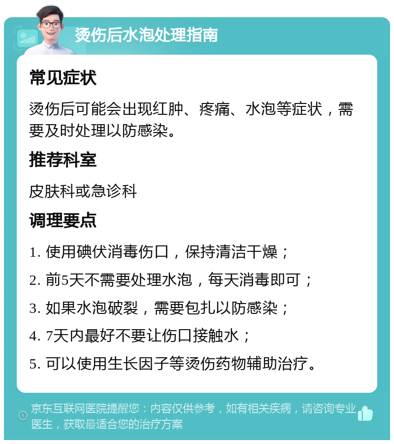 烫伤后水泡处理指南 常见症状 烫伤后可能会出现红肿、疼痛、水泡等症状，需要及时处理以防感染。 推荐科室 皮肤科或急诊科 调理要点 1. 使用碘伏消毒伤口，保持清洁干燥； 2. 前5天不需要处理水泡，每天消毒即可； 3. 如果水泡破裂，需要包扎以防感染； 4. 7天内最好不要让伤口接触水； 5. 可以使用生长因子等烫伤药物辅助治疗。