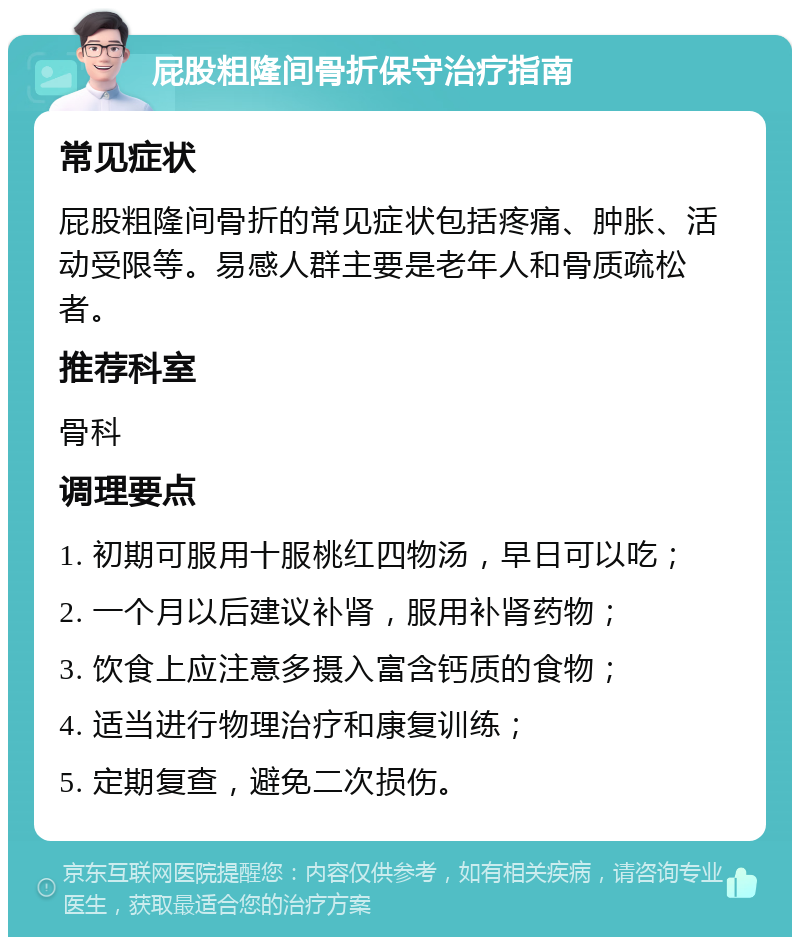 屁股粗隆间骨折保守治疗指南 常见症状 屁股粗隆间骨折的常见症状包括疼痛、肿胀、活动受限等。易感人群主要是老年人和骨质疏松者。 推荐科室 骨科 调理要点 1. 初期可服用十服桃红四物汤，早日可以吃； 2. 一个月以后建议补肾，服用补肾药物； 3. 饮食上应注意多摄入富含钙质的食物； 4. 适当进行物理治疗和康复训练； 5. 定期复查，避免二次损伤。