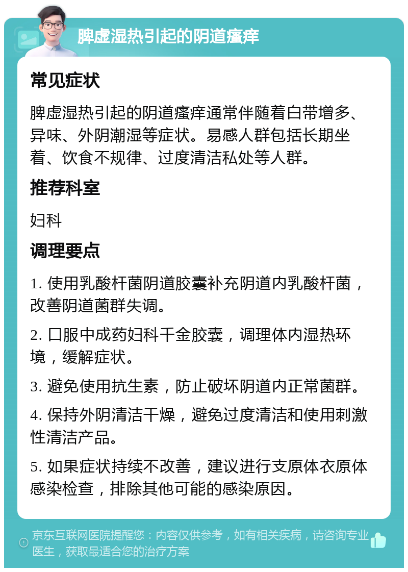 脾虚湿热引起的阴道瘙痒 常见症状 脾虚湿热引起的阴道瘙痒通常伴随着白带增多、异味、外阴潮湿等症状。易感人群包括长期坐着、饮食不规律、过度清洁私处等人群。 推荐科室 妇科 调理要点 1. 使用乳酸杆菌阴道胶囊补充阴道内乳酸杆菌，改善阴道菌群失调。 2. 口服中成药妇科千金胶囊，调理体内湿热环境，缓解症状。 3. 避免使用抗生素，防止破坏阴道内正常菌群。 4. 保持外阴清洁干燥，避免过度清洁和使用刺激性清洁产品。 5. 如果症状持续不改善，建议进行支原体衣原体感染检查，排除其他可能的感染原因。