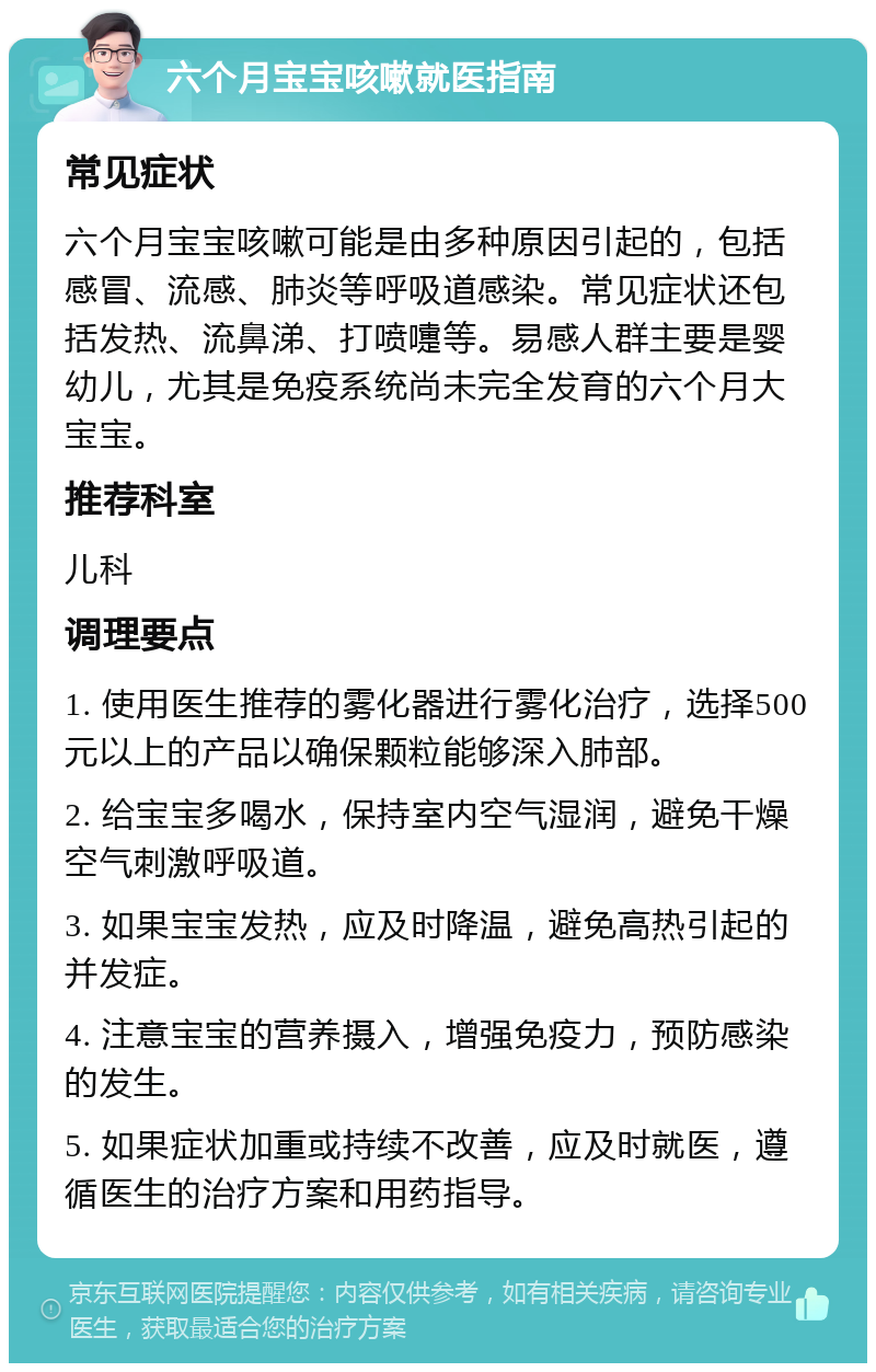 六个月宝宝咳嗽就医指南 常见症状 六个月宝宝咳嗽可能是由多种原因引起的，包括感冒、流感、肺炎等呼吸道感染。常见症状还包括发热、流鼻涕、打喷嚏等。易感人群主要是婴幼儿，尤其是免疫系统尚未完全发育的六个月大宝宝。 推荐科室 儿科 调理要点 1. 使用医生推荐的雾化器进行雾化治疗，选择500元以上的产品以确保颗粒能够深入肺部。 2. 给宝宝多喝水，保持室内空气湿润，避免干燥空气刺激呼吸道。 3. 如果宝宝发热，应及时降温，避免高热引起的并发症。 4. 注意宝宝的营养摄入，增强免疫力，预防感染的发生。 5. 如果症状加重或持续不改善，应及时就医，遵循医生的治疗方案和用药指导。