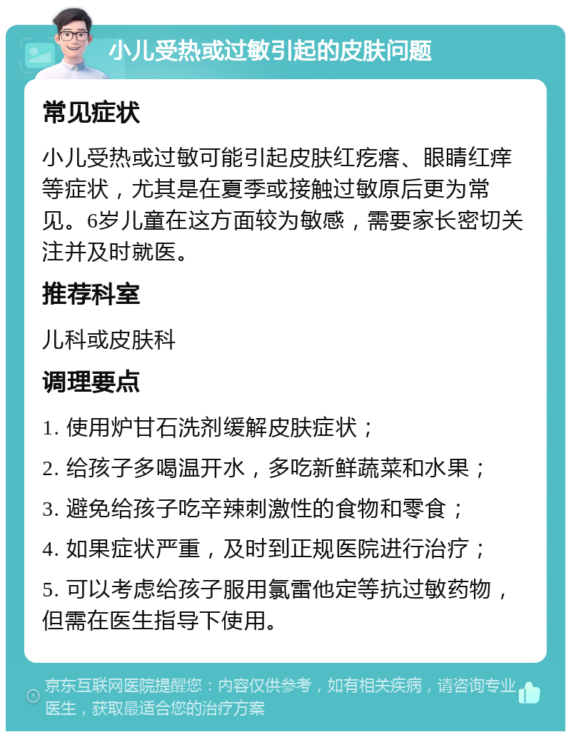 小儿受热或过敏引起的皮肤问题 常见症状 小儿受热或过敏可能引起皮肤红疙瘩、眼睛红痒等症状，尤其是在夏季或接触过敏原后更为常见。6岁儿童在这方面较为敏感，需要家长密切关注并及时就医。 推荐科室 儿科或皮肤科 调理要点 1. 使用炉甘石洗剂缓解皮肤症状； 2. 给孩子多喝温开水，多吃新鲜蔬菜和水果； 3. 避免给孩子吃辛辣刺激性的食物和零食； 4. 如果症状严重，及时到正规医院进行治疗； 5. 可以考虑给孩子服用氯雷他定等抗过敏药物，但需在医生指导下使用。