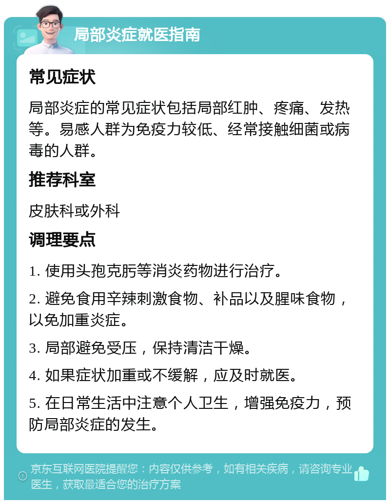 局部炎症就医指南 常见症状 局部炎症的常见症状包括局部红肿、疼痛、发热等。易感人群为免疫力较低、经常接触细菌或病毒的人群。 推荐科室 皮肤科或外科 调理要点 1. 使用头孢克肟等消炎药物进行治疗。 2. 避免食用辛辣刺激食物、补品以及腥味食物，以免加重炎症。 3. 局部避免受压，保持清洁干燥。 4. 如果症状加重或不缓解，应及时就医。 5. 在日常生活中注意个人卫生，增强免疫力，预防局部炎症的发生。