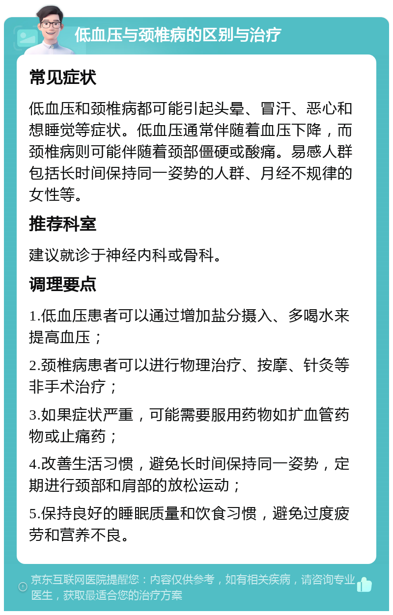 低血压与颈椎病的区别与治疗 常见症状 低血压和颈椎病都可能引起头晕、冒汗、恶心和想睡觉等症状。低血压通常伴随着血压下降，而颈椎病则可能伴随着颈部僵硬或酸痛。易感人群包括长时间保持同一姿势的人群、月经不规律的女性等。 推荐科室 建议就诊于神经内科或骨科。 调理要点 1.低血压患者可以通过增加盐分摄入、多喝水来提高血压； 2.颈椎病患者可以进行物理治疗、按摩、针灸等非手术治疗； 3.如果症状严重，可能需要服用药物如扩血管药物或止痛药； 4.改善生活习惯，避免长时间保持同一姿势，定期进行颈部和肩部的放松运动； 5.保持良好的睡眠质量和饮食习惯，避免过度疲劳和营养不良。