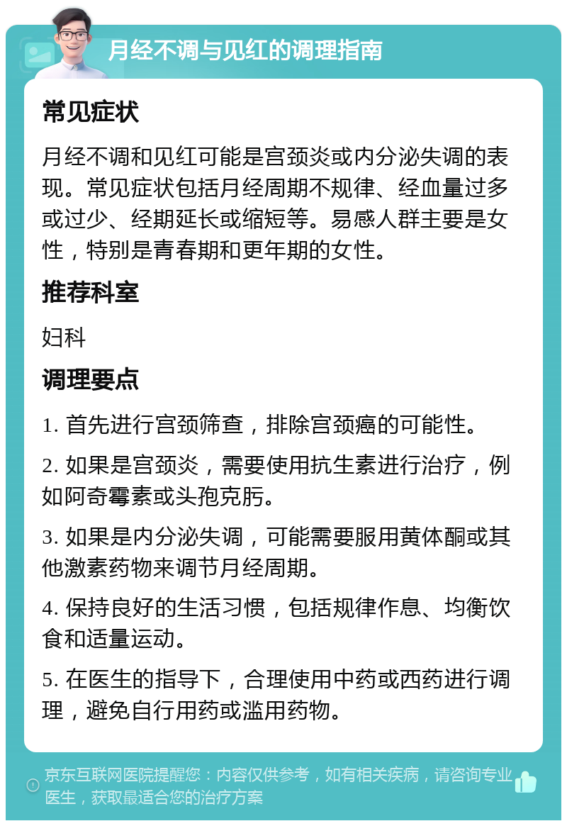 月经不调与见红的调理指南 常见症状 月经不调和见红可能是宫颈炎或内分泌失调的表现。常见症状包括月经周期不规律、经血量过多或过少、经期延长或缩短等。易感人群主要是女性，特别是青春期和更年期的女性。 推荐科室 妇科 调理要点 1. 首先进行宫颈筛查，排除宫颈癌的可能性。 2. 如果是宫颈炎，需要使用抗生素进行治疗，例如阿奇霉素或头孢克肟。 3. 如果是内分泌失调，可能需要服用黄体酮或其他激素药物来调节月经周期。 4. 保持良好的生活习惯，包括规律作息、均衡饮食和适量运动。 5. 在医生的指导下，合理使用中药或西药进行调理，避免自行用药或滥用药物。