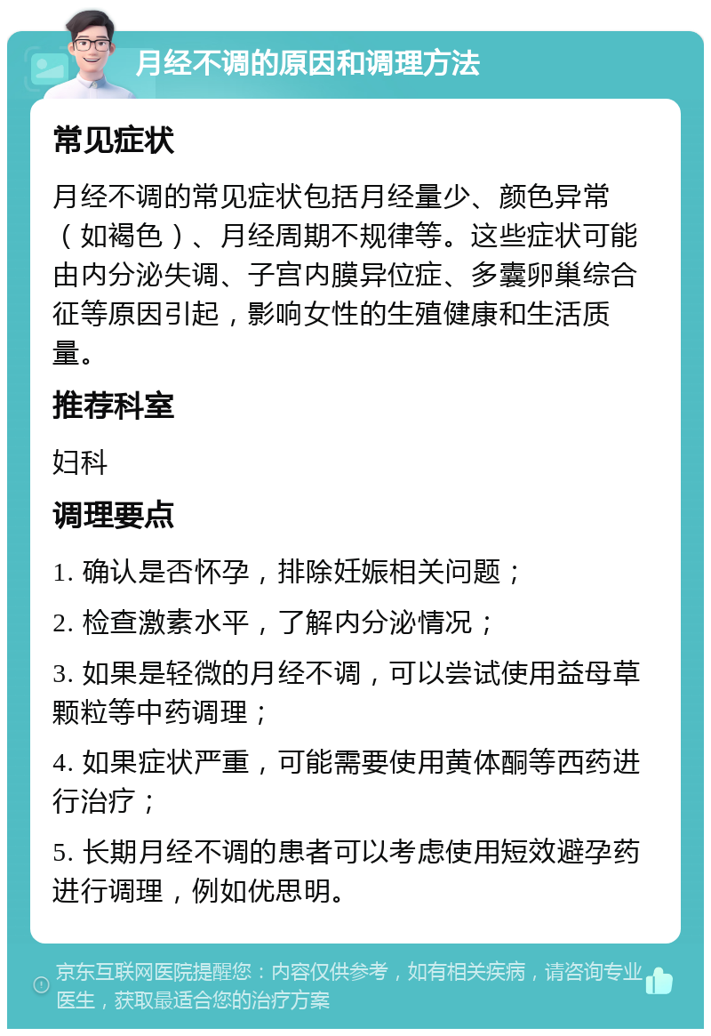 月经不调的原因和调理方法 常见症状 月经不调的常见症状包括月经量少、颜色异常（如褐色）、月经周期不规律等。这些症状可能由内分泌失调、子宫内膜异位症、多囊卵巢综合征等原因引起，影响女性的生殖健康和生活质量。 推荐科室 妇科 调理要点 1. 确认是否怀孕，排除妊娠相关问题； 2. 检查激素水平，了解内分泌情况； 3. 如果是轻微的月经不调，可以尝试使用益母草颗粒等中药调理； 4. 如果症状严重，可能需要使用黄体酮等西药进行治疗； 5. 长期月经不调的患者可以考虑使用短效避孕药进行调理，例如优思明。