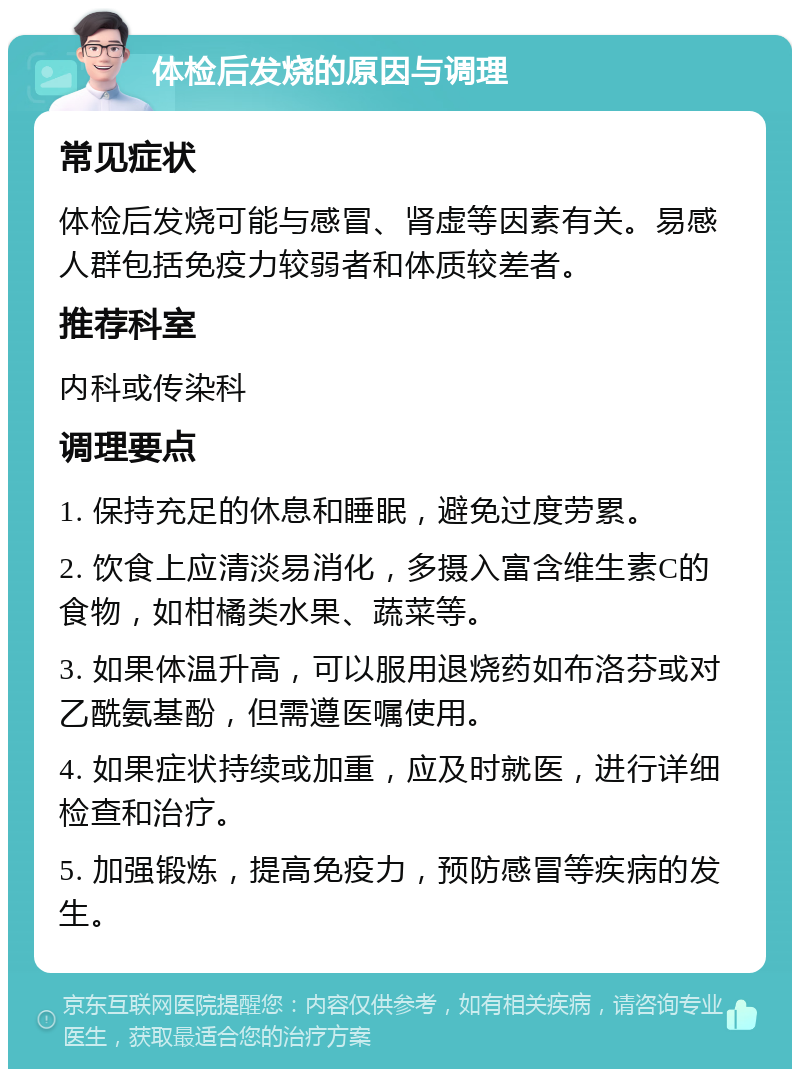 体检后发烧的原因与调理 常见症状 体检后发烧可能与感冒、肾虚等因素有关。易感人群包括免疫力较弱者和体质较差者。 推荐科室 内科或传染科 调理要点 1. 保持充足的休息和睡眠，避免过度劳累。 2. 饮食上应清淡易消化，多摄入富含维生素C的食物，如柑橘类水果、蔬菜等。 3. 如果体温升高，可以服用退烧药如布洛芬或对乙酰氨基酚，但需遵医嘱使用。 4. 如果症状持续或加重，应及时就医，进行详细检查和治疗。 5. 加强锻炼，提高免疫力，预防感冒等疾病的发生。