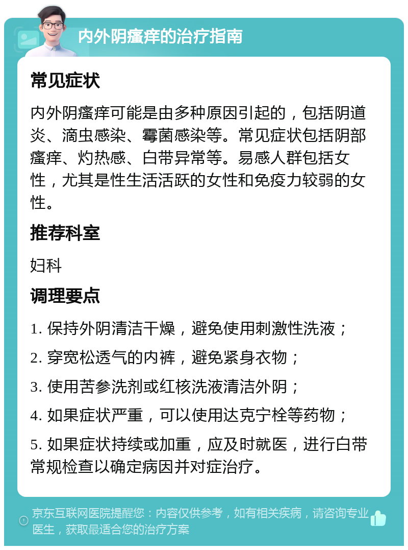 内外阴瘙痒的治疗指南 常见症状 内外阴瘙痒可能是由多种原因引起的，包括阴道炎、滴虫感染、霉菌感染等。常见症状包括阴部瘙痒、灼热感、白带异常等。易感人群包括女性，尤其是性生活活跃的女性和免疫力较弱的女性。 推荐科室 妇科 调理要点 1. 保持外阴清洁干燥，避免使用刺激性洗液； 2. 穿宽松透气的内裤，避免紧身衣物； 3. 使用苦参洗剂或红核洗液清洁外阴； 4. 如果症状严重，可以使用达克宁栓等药物； 5. 如果症状持续或加重，应及时就医，进行白带常规检查以确定病因并对症治疗。