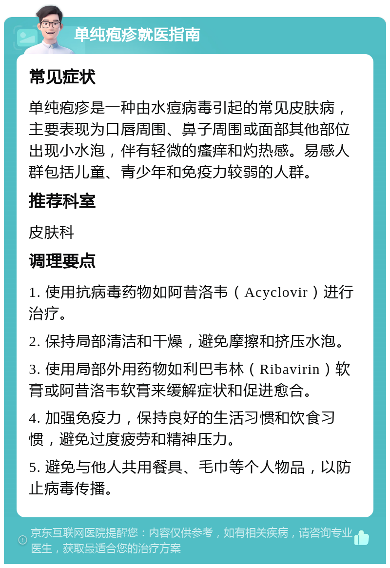 单纯疱疹就医指南 常见症状 单纯疱疹是一种由水痘病毒引起的常见皮肤病，主要表现为口唇周围、鼻子周围或面部其他部位出现小水泡，伴有轻微的瘙痒和灼热感。易感人群包括儿童、青少年和免疫力较弱的人群。 推荐科室 皮肤科 调理要点 1. 使用抗病毒药物如阿昔洛韦（Acyclovir）进行治疗。 2. 保持局部清洁和干燥，避免摩擦和挤压水泡。 3. 使用局部外用药物如利巴韦林（Ribavirin）软膏或阿昔洛韦软膏来缓解症状和促进愈合。 4. 加强免疫力，保持良好的生活习惯和饮食习惯，避免过度疲劳和精神压力。 5. 避免与他人共用餐具、毛巾等个人物品，以防止病毒传播。