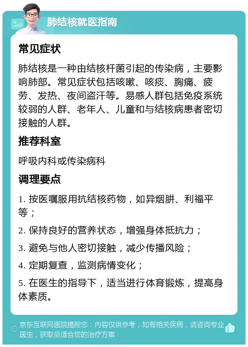 肺结核就医指南 常见症状 肺结核是一种由结核杆菌引起的传染病，主要影响肺部。常见症状包括咳嗽、咳痰、胸痛、疲劳、发热、夜间盗汗等。易感人群包括免疫系统较弱的人群、老年人、儿童和与结核病患者密切接触的人群。 推荐科室 呼吸内科或传染病科 调理要点 1. 按医嘱服用抗结核药物，如异烟肼、利福平等； 2. 保持良好的营养状态，增强身体抵抗力； 3. 避免与他人密切接触，减少传播风险； 4. 定期复查，监测病情变化； 5. 在医生的指导下，适当进行体育锻炼，提高身体素质。